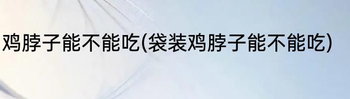 鸡脖子能不能吃(袋装鸡脖子能不能吃)