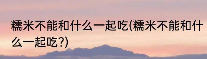 糯米不能和什么一起吃(糯米不能和什么一起吃?)