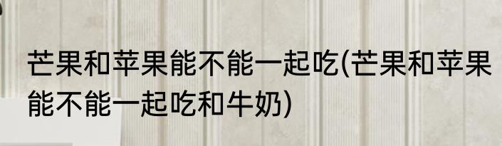 芒果和苹果能不能一起吃(芒果和苹果能不能一起吃和牛奶)