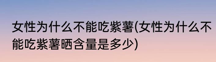 女性为什么不能吃紫薯(女性为什么不能吃紫薯晒含量是多少)