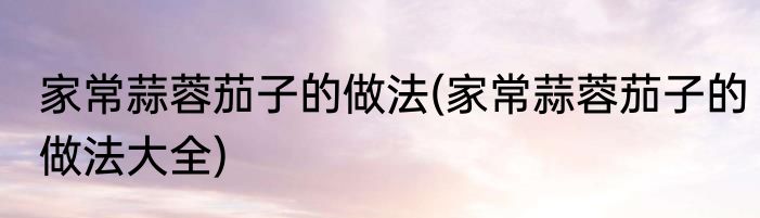 家常蒜蓉茄子的做法(家常蒜蓉茄子的做法大全)