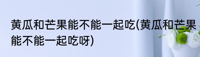 黄瓜和芒果能不能一起吃(黄瓜和芒果能不能一起吃呀)