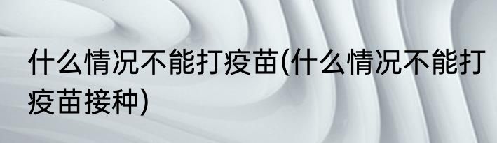 什么情况不能打疫苗(什么情况不能打疫苗接种)