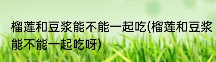 榴莲和豆浆能不能一起吃(榴莲和豆浆能不能一起吃呀)