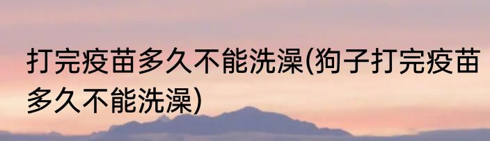 打完疫苗多久不能洗澡(狗子打完疫苗多久不能洗澡)