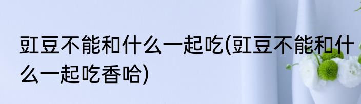 豇豆不能和什么一起吃(豇豆不能和什么一起吃香哈)