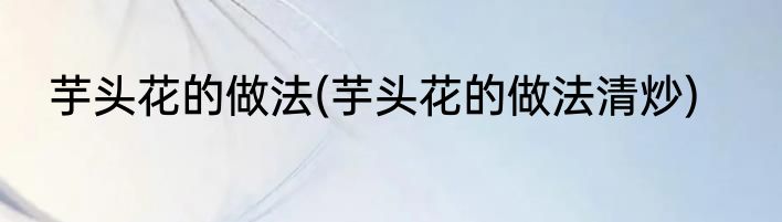 芋头花的做法(芋头花的做法清炒)