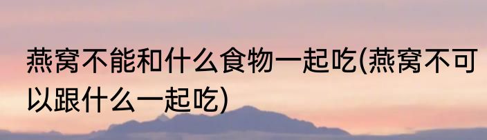 燕窝不能和什么食物一起吃(燕窝不可以跟什么一起吃)