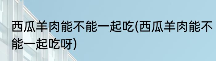 西瓜羊肉能不能一起吃(西瓜羊肉能不能一起吃呀)