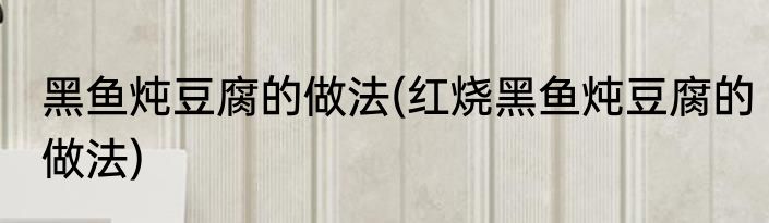 黑鱼炖豆腐的做法(红烧黑鱼炖豆腐的做法)