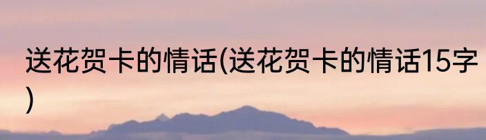 送花贺卡的情话(送花贺卡的情话15字)