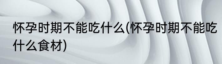 怀孕时期不能吃什么(怀孕时期不能吃什么食材)