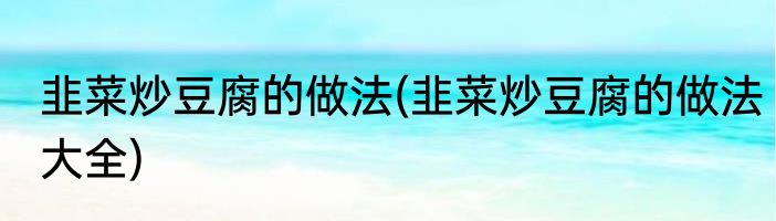 韭菜炒豆腐的做法(韭菜炒豆腐的做法大全)