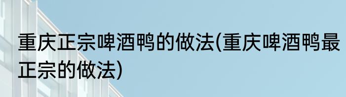 重庆正宗啤酒鸭的做法(重庆啤酒鸭最正宗的做法)