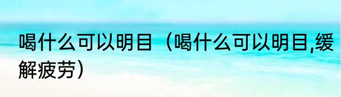 喝什么可以明目（喝什么可以明目,缓解疲劳）