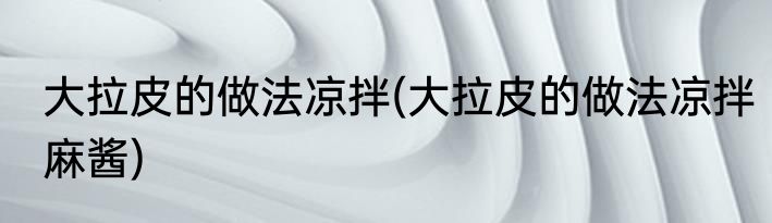 大拉皮的做法凉拌(大拉皮的做法凉拌麻酱)