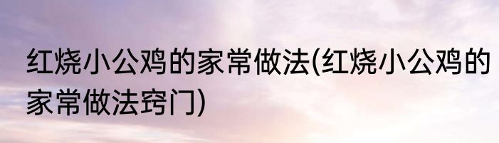 红烧小公鸡的家常做法(红烧小公鸡的家常做法窍门)