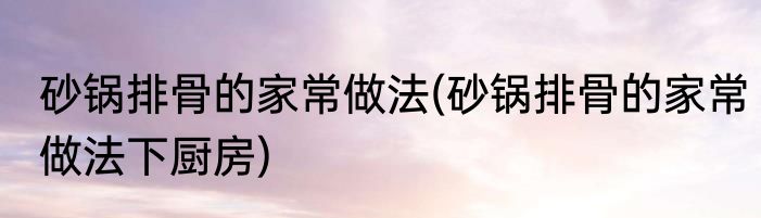 砂锅排骨的家常做法(砂锅排骨的家常做法下厨房)