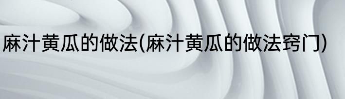 麻汁黄瓜的做法(麻汁黄瓜的做法窍门)