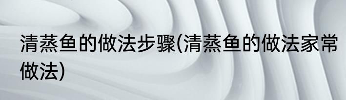 清蒸鱼的做法步骤(清蒸鱼的做法家常做法)