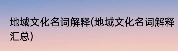 地域文化名词解释(地域文化名词解释汇总)