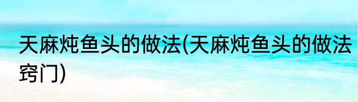 天麻炖鱼头的做法(天麻炖鱼头的做法窍门)