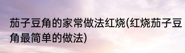茄子豆角的家常做法红烧(红烧茄子豆角最简单的做法)