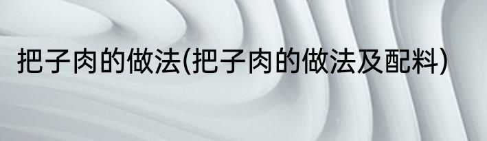 把子肉的做法(把子肉的做法及配料)