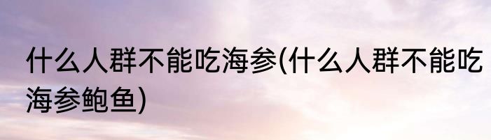什么人群不能吃海参(什么人群不能吃海参鲍鱼)