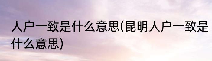 人户一致是什么意思(昆明人户一致是什么意思)