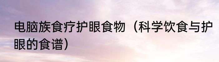 电脑族食疗护眼食物（科学饮食与护眼的食谱）
