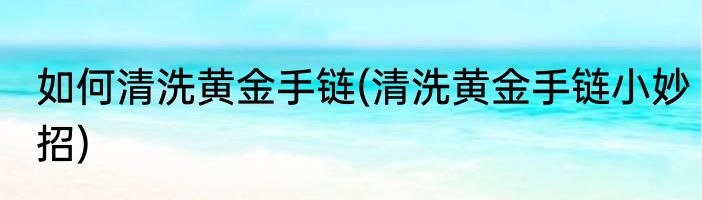 如何清洗黄金手链(清洗黄金手链小妙招)