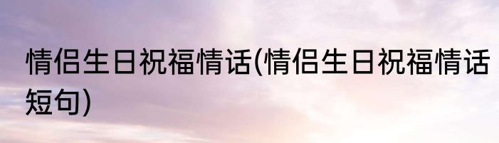 情侣生日祝福情话(情侣生日祝福情话短句)