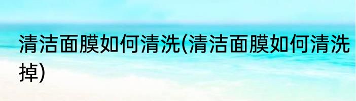 清洁面膜如何清洗(清洁面膜如何清洗掉)