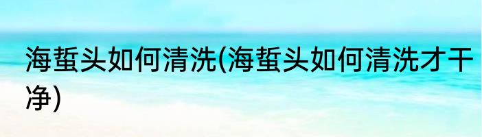 海蜇头如何清洗(海蜇头如何清洗才干净)