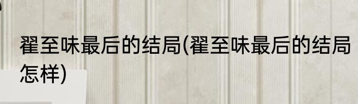 翟至味最后的结局(翟至味最后的结局怎样)