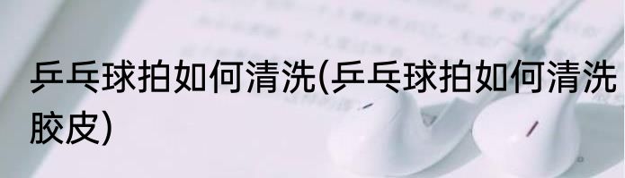 乒乓球拍如何清洗(乒乓球拍如何清洗胶皮)