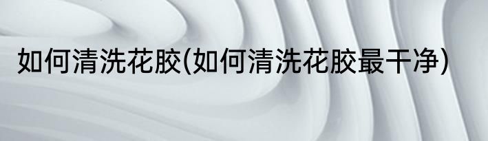 如何清洗花胶(如何清洗花胶最干净)
