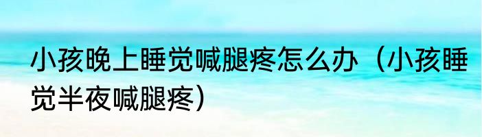 小孩晚上睡觉喊腿疼怎么办（小孩睡觉半夜喊腿疼）