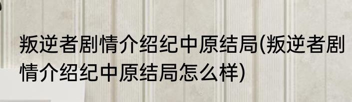 叛逆者剧情介绍纪中原结局(叛逆者剧情介绍纪中原结局怎么样)