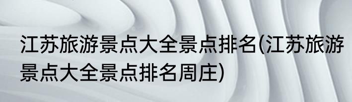 江苏旅游景点大全景点排名(江苏旅游景点大全景点排名周庄)