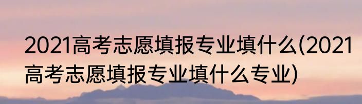2021高考志愿填报专业填什么(2021高考志愿填报专业填什么专业)