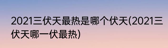 2021三伏天最热是哪个伏天(2021三伏天哪一伏最热)