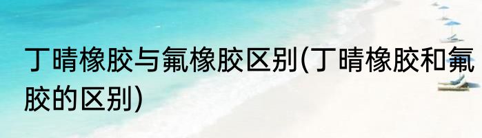 丁晴橡胶与氟橡胶区别(丁晴橡胶和氟胶的区别)