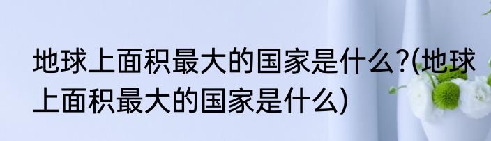 地球上面积最大的国家是什么?(地球上面积最大的国家是什么)