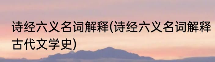 诗经六义名词解释(诗经六义名词解释古代文学史)