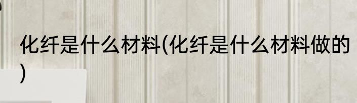 化纤是什么材料(化纤是什么材料做的)