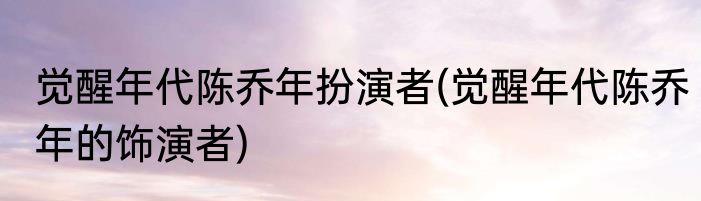觉醒年代陈乔年扮演者(觉醒年代陈乔年的饰演者)