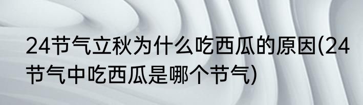 24节气立秋为什么吃西瓜的原因(24节气中吃西瓜是哪个节气)