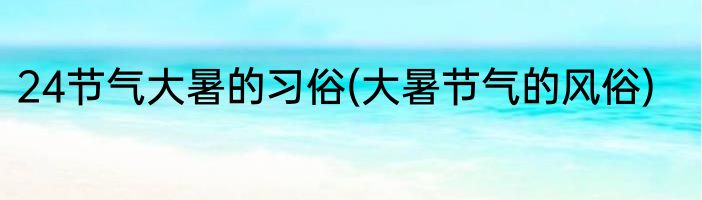 24节气大暑的习俗(大暑节气的风俗)